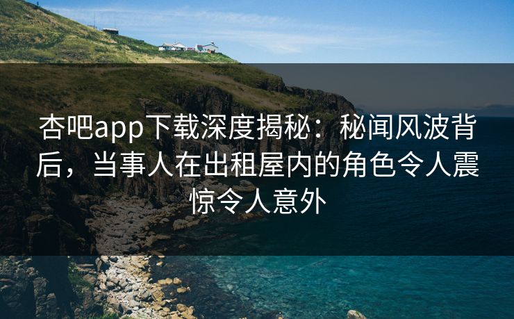 杏吧app下载深度揭秘：秘闻风波背后，当事人在出租屋内的角色令人震惊令人意外