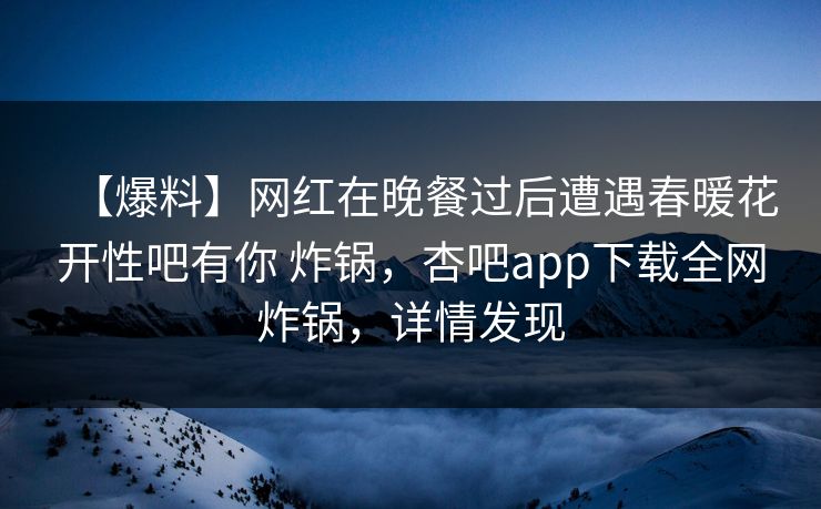 【爆料】网红在晚餐过后遭遇春暖花开性吧有你 炸锅，杏吧app下载全网炸锅，详情发现