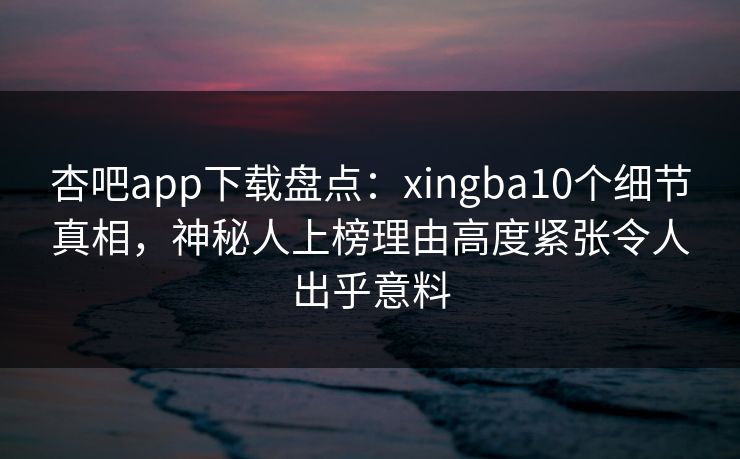 杏吧app下载盘点：xingba10个细节真相，神秘人上榜理由高度紧张令人出乎意料