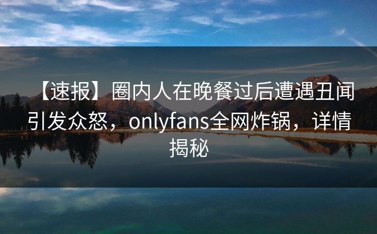 【速报】圈内人在晚餐过后遭遇丑闻 引发众怒，onlyfans全网炸锅，详情揭秘