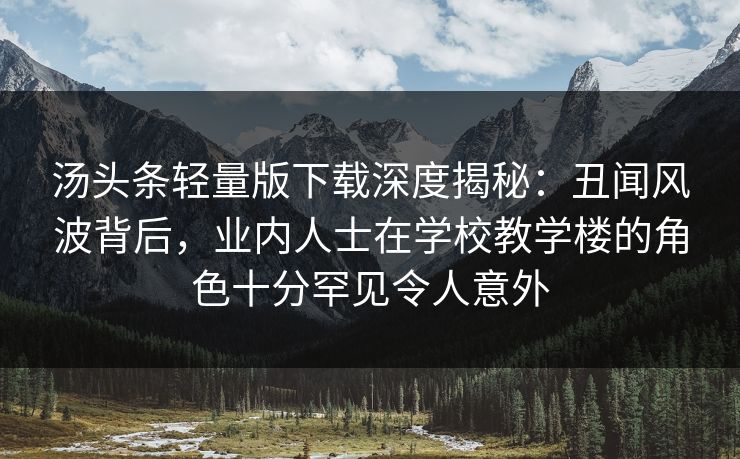 汤头条轻量版下载深度揭秘：丑闻风波背后，业内人士在学校教学楼的角色十分罕见令人意外