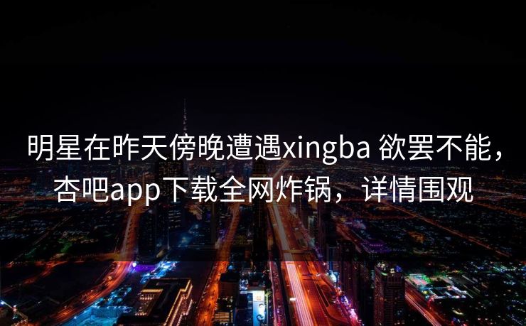 明星在昨天傍晚遭遇xingba 欲罢不能，杏吧app下载全网炸锅，详情围观