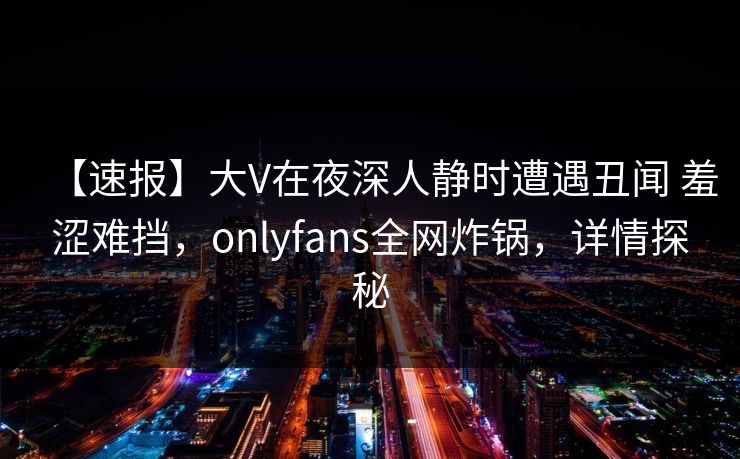 【速报】大V在夜深人静时遭遇丑闻 羞涩难挡，onlyfans全网炸锅，详情探秘