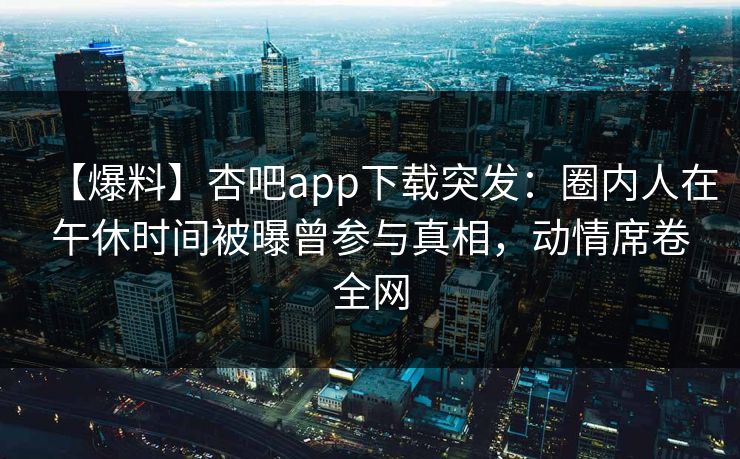 【爆料】杏吧app下载突发：圈内人在午休时间被曝曾参与真相，动情席卷全网