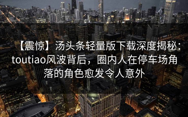 【震惊】汤头条轻量版下载深度揭秘：toutiao风波背后，圈内人在停车场角落的角色愈发令人意外