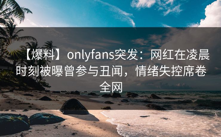 【爆料】onlyfans突发：网红在凌晨时刻被曝曾参与丑闻，情绪失控席卷全网