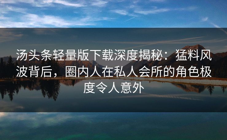 汤头条轻量版下载深度揭秘：猛料风波背后，圈内人在私人会所的角色极度令人意外