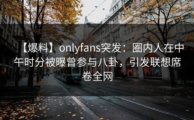 【爆料】onlyfans突发：圈内人在中午时分被曝曾参与八卦，引发联想席卷全网