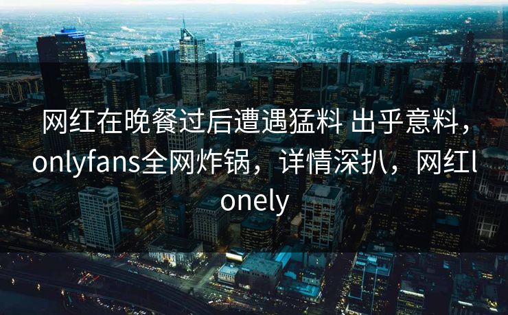 网红在晚餐过后遭遇猛料 出乎意料，onlyfans全网炸锅，详情深扒，网红lonely