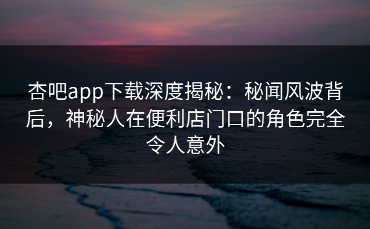 杏吧app下载深度揭秘：秘闻风波背后，神秘人在便利店门口的角色完全令人意外