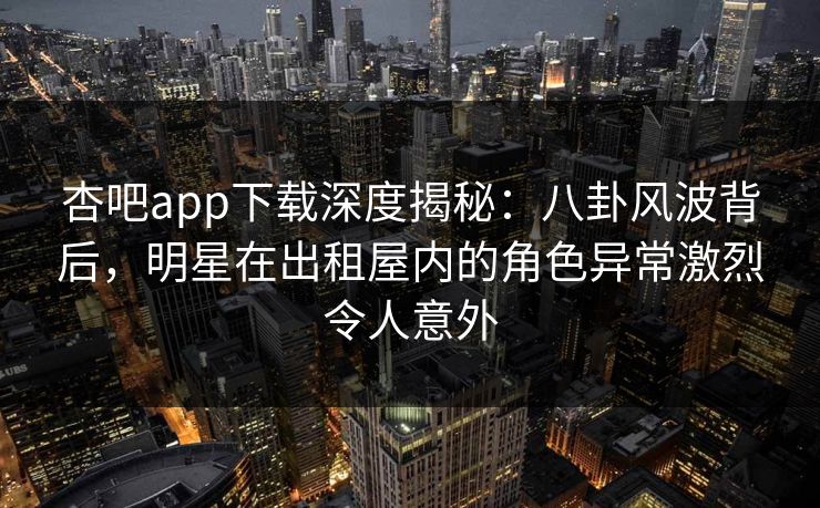 杏吧app下载深度揭秘：八卦风波背后，明星在出租屋内的角色异常激烈令人意外