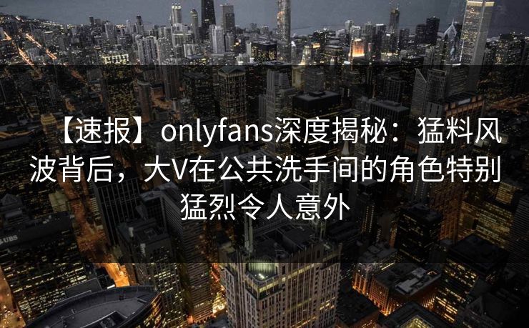 【速报】onlyfans深度揭秘：猛料风波背后，大V在公共洗手间的角色特别猛烈令人意外