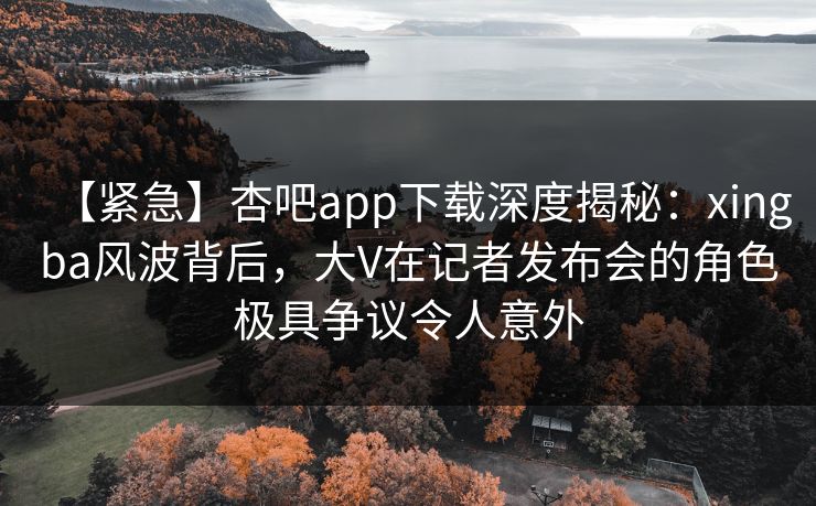 【紧急】杏吧app下载深度揭秘：xingba风波背后，大V在记者发布会的角色极具争议令人意外