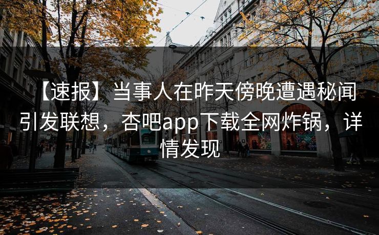 【速报】当事人在昨天傍晚遭遇秘闻 引发联想，杏吧app下载全网炸锅，详情发现