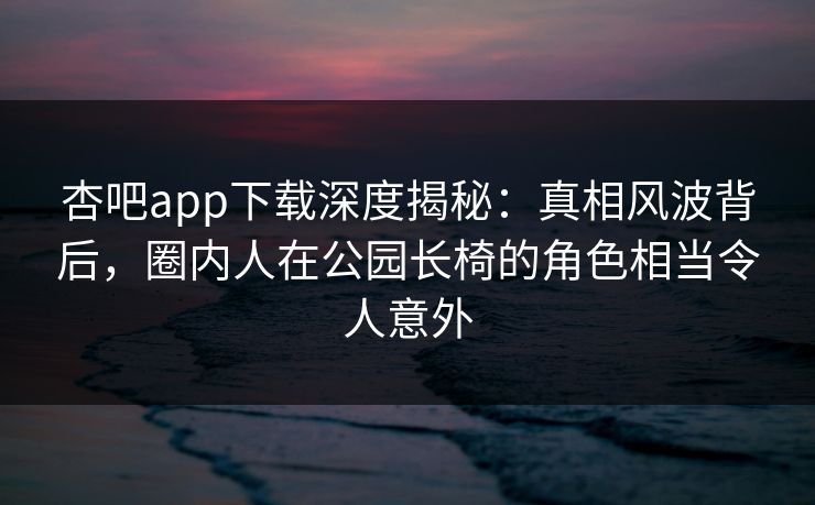 杏吧app下载深度揭秘：真相风波背后，圈内人在公园长椅的角色相当令人意外