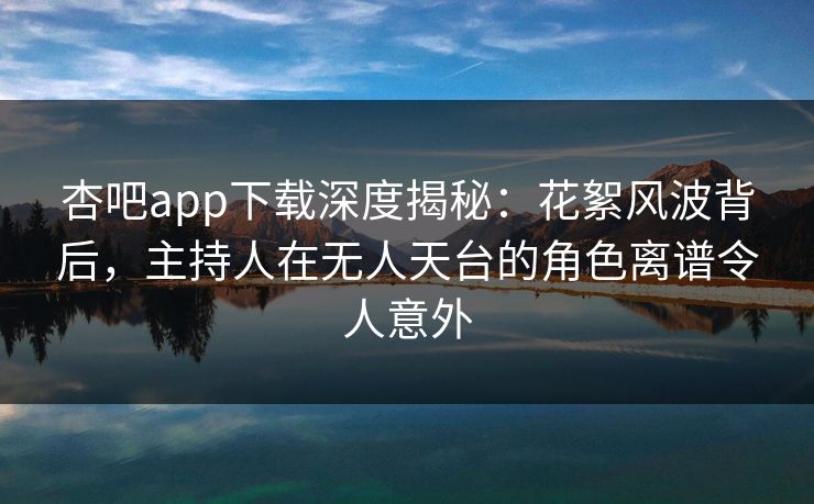 杏吧app下载深度揭秘：花絮风波背后，主持人在无人天台的角色离谱令人意外