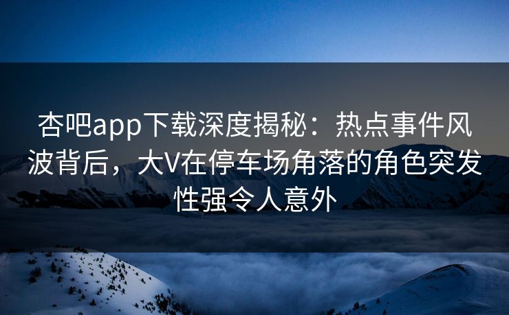 杏吧app下载深度揭秘：热点事件风波背后，大V在停车场角落的角色突发性强令人意外