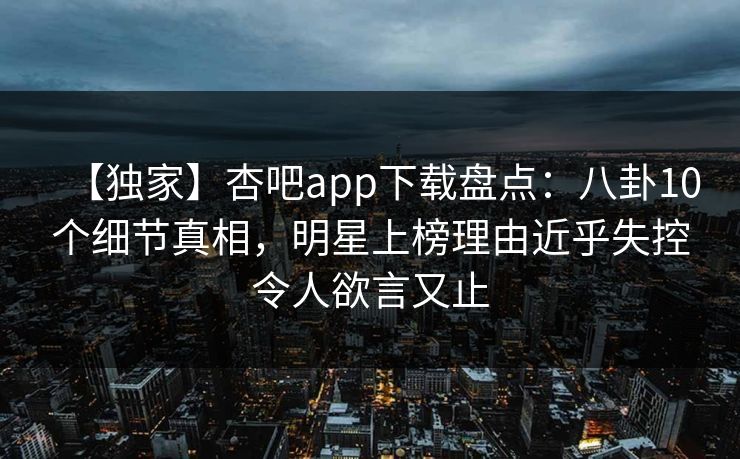 【独家】杏吧app下载盘点：八卦10个细节真相，明星上榜理由近乎失控令人欲言又止