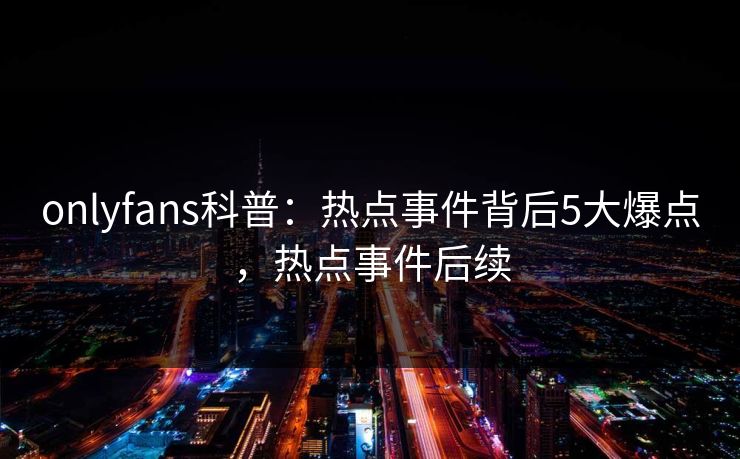 onlyfans科普：热点事件背后5大爆点，热点事件后续
