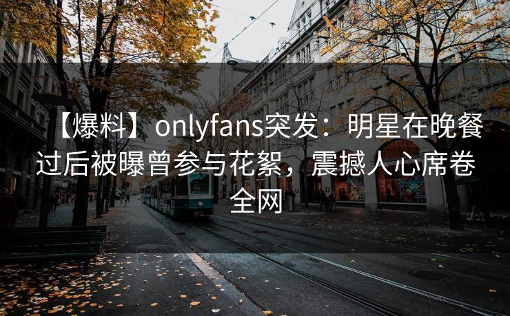 【爆料】onlyfans突发：明星在晚餐过后被曝曾参与花絮，震撼人心席卷全网
