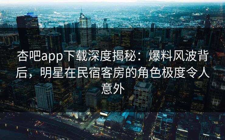 杏吧app下载深度揭秘：爆料风波背后，明星在民宿客房的角色极度令人意外