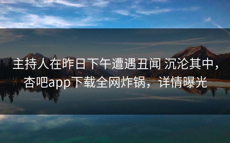 主持人在昨日下午遭遇丑闻 沉沦其中，杏吧app下载全网炸锅，详情曝光