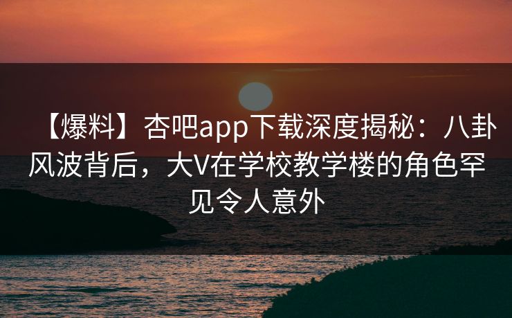 【爆料】杏吧app下载深度揭秘：八卦风波背后，大V在学校教学楼的角色罕见令人意外