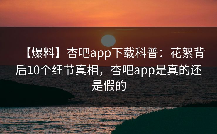【爆料】杏吧app下载科普：花絮背后10个细节真相，杏吧app是真的还是假的