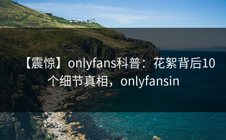 【震惊】onlyfans科普：花絮背后10个细节真相，onlyfansin