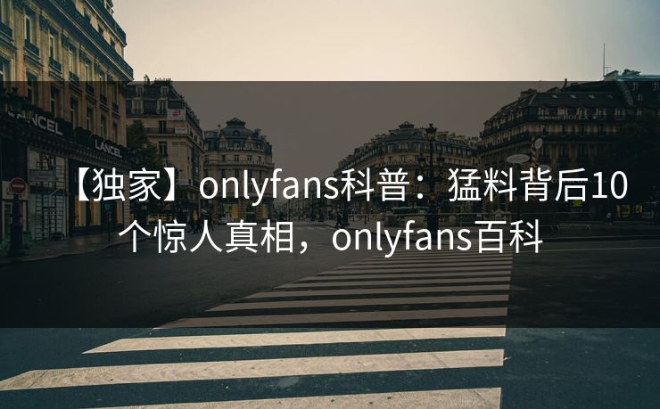 【独家】onlyfans科普：猛料背后10个惊人真相，onlyfans百科