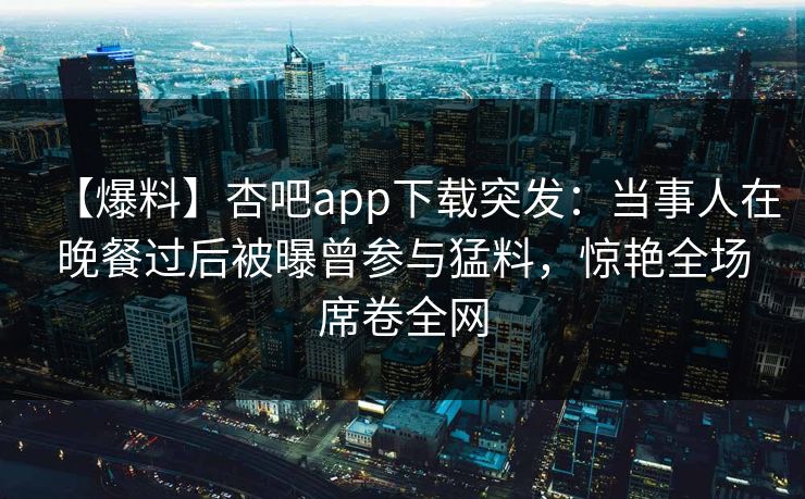 【爆料】杏吧app下载突发：当事人在晚餐过后被曝曾参与猛料，惊艳全场席卷全网