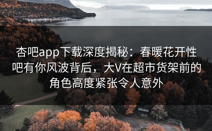 杏吧app下载深度揭秘：春暖花开性吧有你风波背后，大V在超市货架前的角色高度紧张令人意外