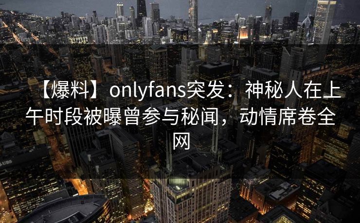 【爆料】onlyfans突发：神秘人在上午时段被曝曾参与秘闻，动情席卷全网