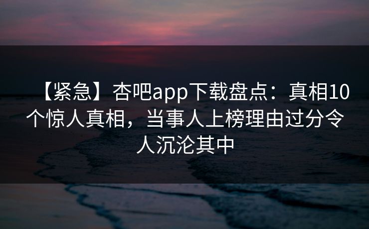 【紧急】杏吧app下载盘点：真相10个惊人真相，当事人上榜理由过分令人沉沦其中
