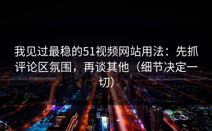 我见过最稳的51视频网站用法：先抓评论区氛围，再谈其他（细节决定一切）